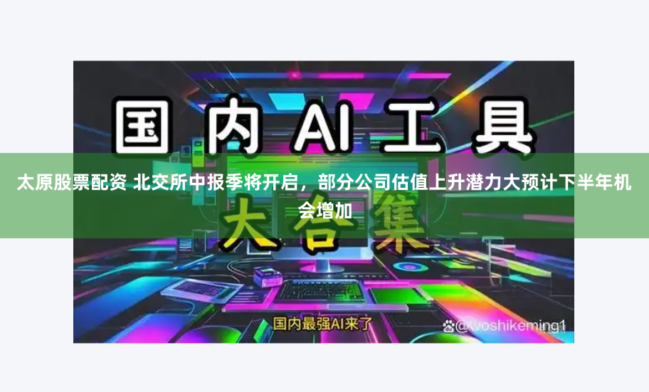 太原股票配资 北交所中报季将开启，部分公司估值上升潜力大预计下半年机会增加