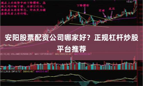 安阳股票配资公司哪家好？正规杠杆炒股平台推荐