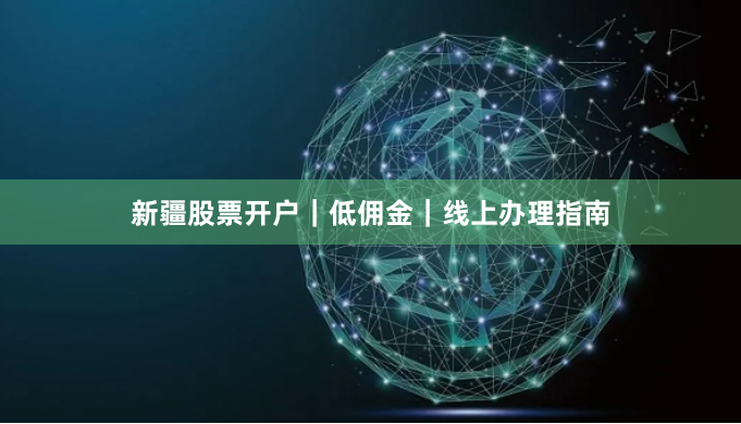 新疆股票开户｜低佣金｜线上办理指南
